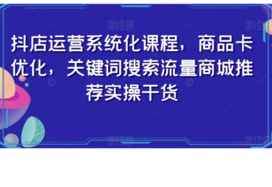 抖店运营系统化课程,商品卡优化,关键词搜索流量商城推荐实操干货