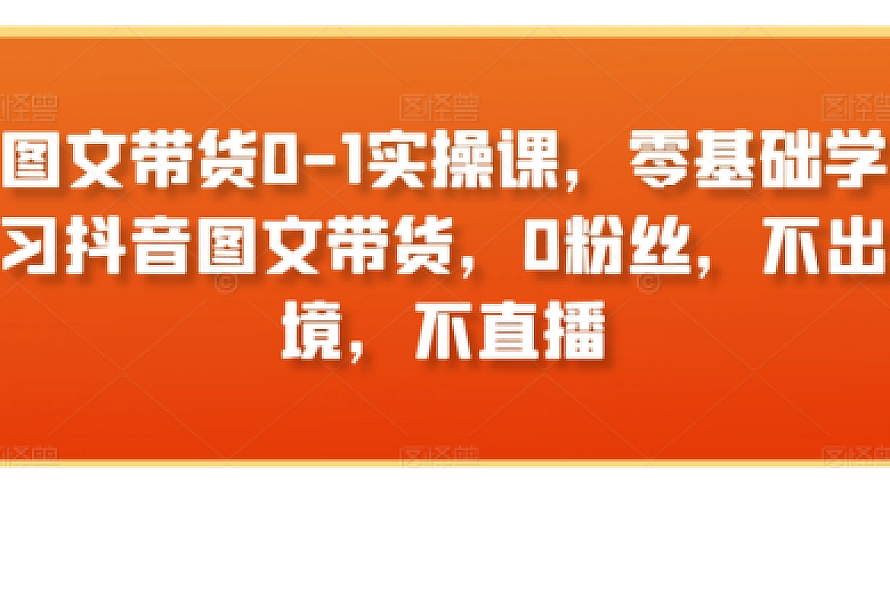 图文带货0-1实操课,零基础学习抖音图文带货,0粉丝,不出境,不直播