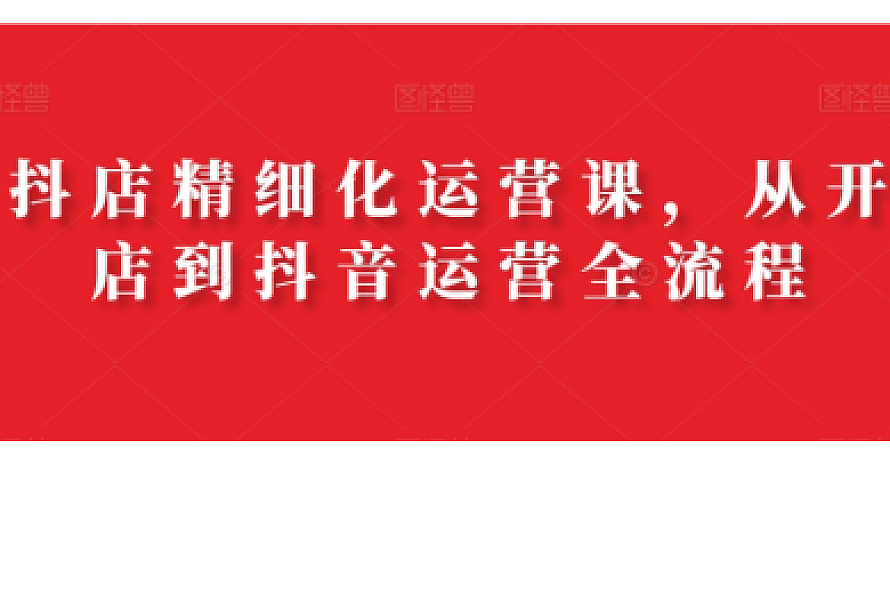 抖店精细化运营课,从开店到抖音运营全流程