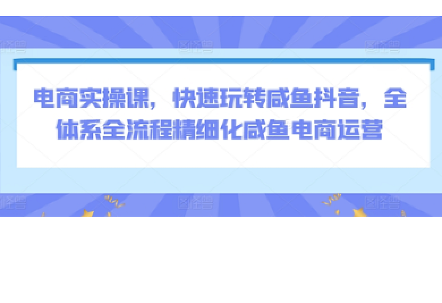电商实操课,快速玩转咸鱼抖音,全体系全流程精细化咸鱼电商运营