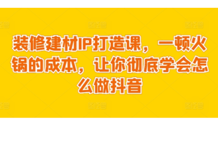 装修建材IP打造课,一顿火锅的成本,让你彻底学会怎么做抖音