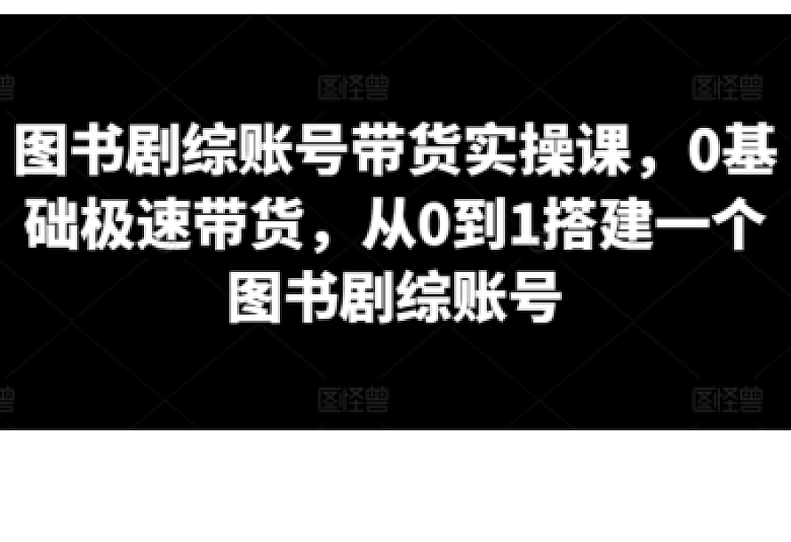 图书剧综账号带货实操课,0基础极速带货,从0到1搭建一个图书剧综账号