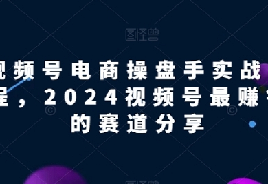 视频号电商实战教程,2024视频号最赚钱的赛道分享