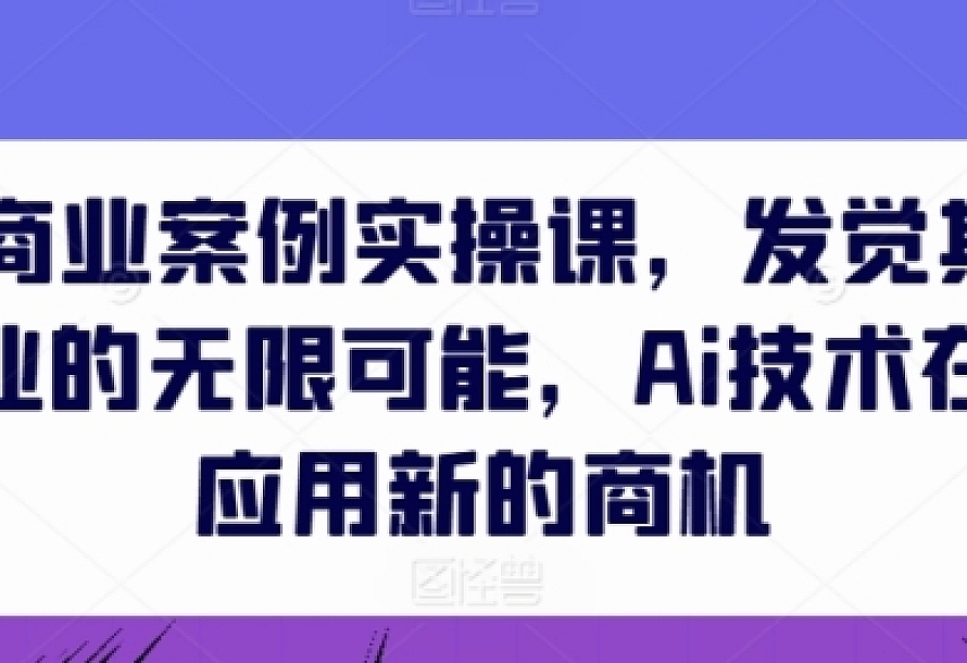 AIGC商业案例实操课,发觉其创造和商业的无限可能,Ai技术在行业应用新的商机