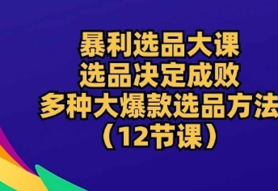 暴利选品大课:选品决定成败,教你多种大爆款选品方法(12节课)